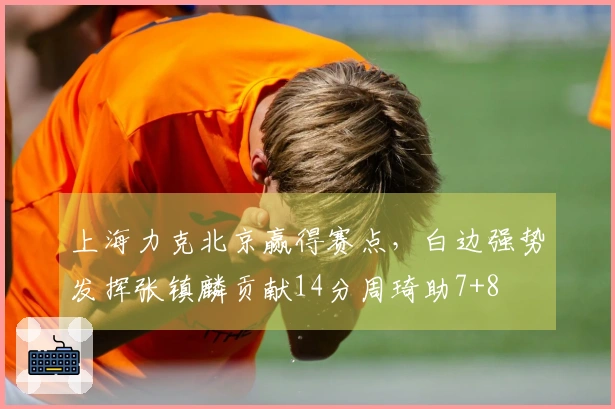上海力克北京赢得赛点，白边强势发挥张镇麟贡献14分周琦助7+8
