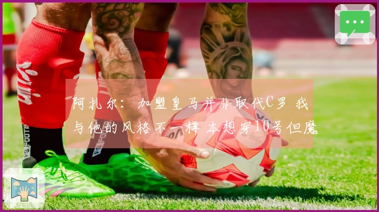 阿扎尔：加盟皇马并非取代C罗 我与他的风格不一样 本想穿10号但魔笛没放弃