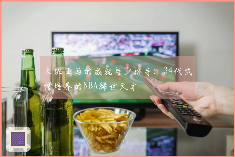 文班亚马的成就与少林寺：34代武僧培养的NBA稀世天才
