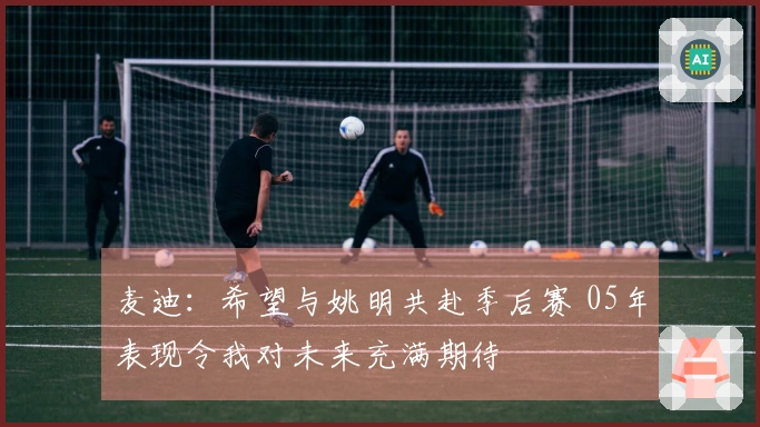 麦迪：希望与姚明共赴季后赛 05年表现令我对未来充满期待